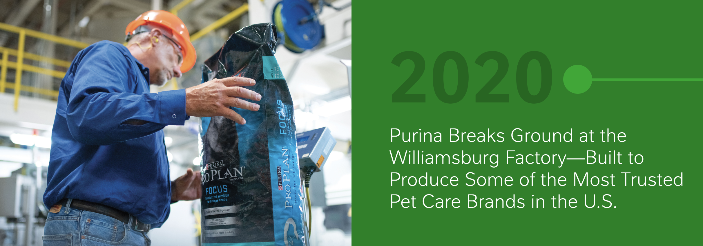 2020 - Purina breaks ground at the Williamsburg Factory—built to produce some of the most trusted pet care brands in the U.S.
